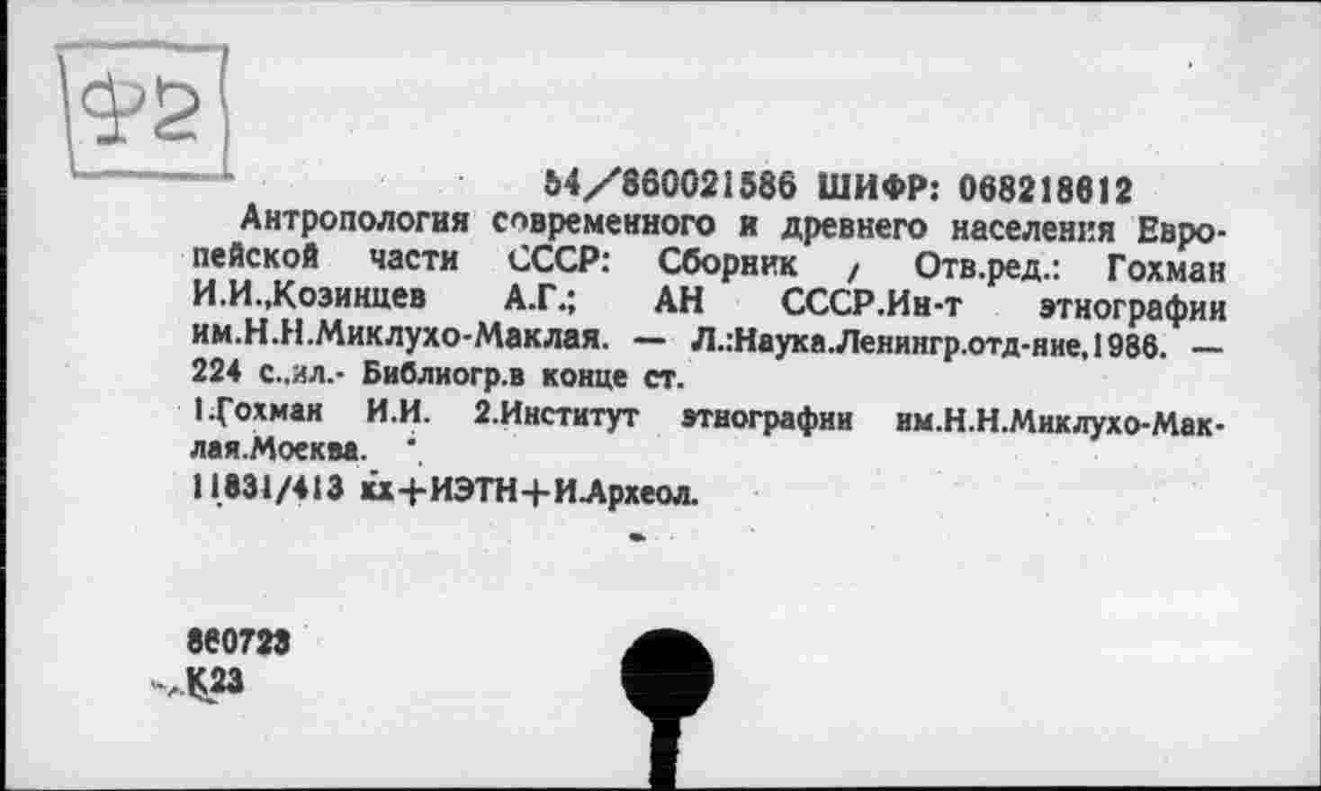 ﻿М/860021586 ШИФР: 068218612
Антропология современного и древнего населения Европейской части СССР: Сборник / Отв.ред.: Гохман И.И..Козинцев	А.Г.; АН СССР.Ин-т этнографии
им.Н.Н.Миклухо-Маклая. — Л.:Наука.Ленингр.отд-ние,1986. — 224 с..ил.- Библиогр.в конце ст.
1 Гохман И.И. 2.Институт этнографии им.Н.Н.Миклухо-Мак-лая.Моеква. ".
11631/413 кх+ИЭТН+ИАрхеол.
860723